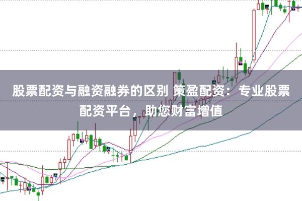 股票配资与融资融券的区别 策盈配资：专业股票配资平台，助您财富增值