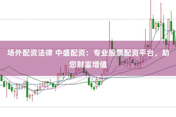 场外配资法律 中盛配资：专业股票配资平台，助您财富增值