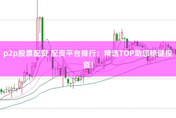 p2p股票配资 配资平台排行：精选TOP助您稳健投资！