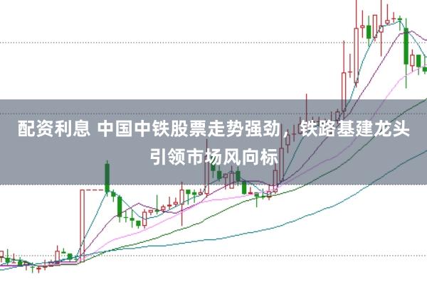 配资利息 中国中铁股票走势强劲，铁路基建龙头引领市场风向标