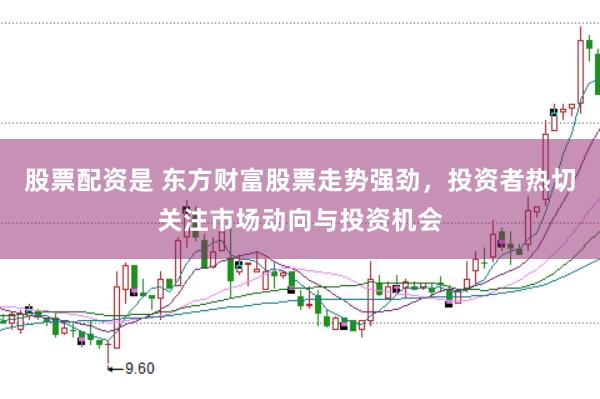 股票配资是 东方财富股票走势强劲，投资者热切关注市场动向与投资机会