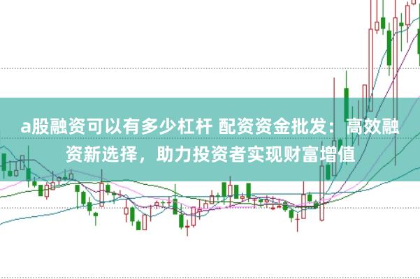 a股融资可以有多少杠杆 配资资金批发：高效融资新选择，助力投资者实现财富增值