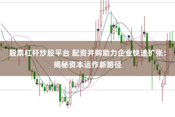 股票杠杆炒股平台 配资并购助力企业快速扩张:揭秘资本运作新路径