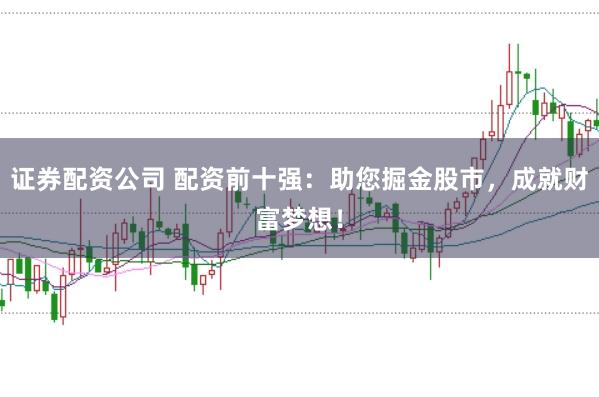 证券配资公司 配资前十强：助您掘金股市，成就财富梦想！