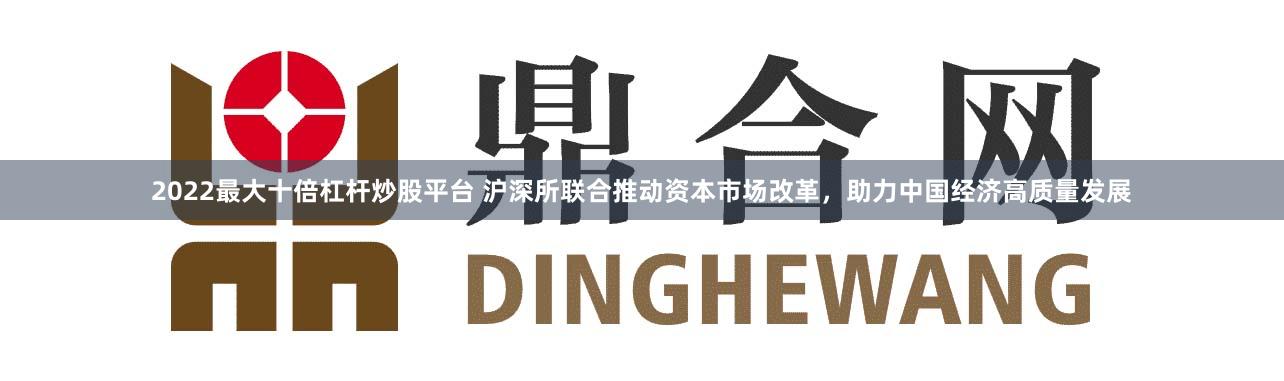 2022最大十倍杠杆炒股平台 沪深所联合推动资本市场改革，助力中国经济高质量发展